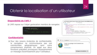 24
Obtenir la localisation d’un utilisateur
Disponibilité de l’API ?
 L'API repose sur l'objet geolocation membre de navigator.
 Pour des raisons évidentes de confidentialité,
le navigateur ne communiquera pas vos
coordonnées géographiques sans votre
consentement explicite. Un appel aux deux
fonctions précitées provoquera nécessairement
un message d'avertissement pour l'utilisateur.
Confidentialité
 