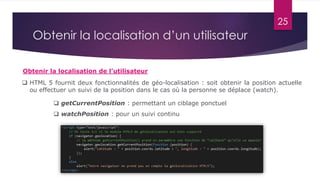 25
Obtenir la localisation de l’utilisateur
Obtenir la localisation d’un utilisateur
 HTML 5 fournit deux fonctionnalités de géo-localisation : soit obtenir la position actuelle
ou effectuer un suivi de la position dans le cas où la personne se déplace (watch).
 getCurrentPosition : permettant un ciblage ponctuel
 watchPosition : pour un suivi continu
 