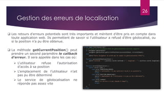 26
 La méthode getCurrentPosition() peut
prendre un second paramètre le callback
d’erreur. Il sera appelée dans les cas où:
 L’utilisateur refuse l’autorisation
d’accès à sa position
 L’emplacement de l’utilisateur n’ait
pas pu être déterminé
 Le service de géolocalisation ne
réponde pas assez vite
Gestion des erreurs de localisation
 Les retours d'erreurs potentiels sont très importants et méritent d'être pris en compte dans
toute application web. Ils permettent de savoir si l'utilisateur a refusé d'être géolocalisé, ou
si la position n'a pu être obtenue.
 
