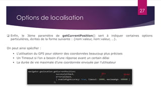 27
 Enfin, le 3ème paramètre de getCurrentPosition() sert à indiquer certaines options
particulières, écrites de la forme suivante : {nom:valeur, nom:valeur, …}.
On peut ainsi spécifier :
 L’utilisation du GPS pour obtenir des coordonnées beaucoup plus précises
 Un Timeout si l’on a besoin d’une réponse avant un certain délai
 La durée de vie maximale d’une coordonnée envoyée par l’utilisateur
Options de localisation
 