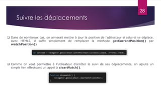 28
 Dans de nombreux cas, on aimerait mettre à jour la position de l’utilisateur si celui-ci se déplace.
Avec HTML5, il suffit simplement de remplacer la méthode getCurrentPosition() par
watchPosition()
 Comme on veut permettre à l’utilisateur d’arrêter le suivi de ses déplacements, on ajoute un
simple lien effectuant un appel à clearWatch().
Suivre les déplacements
 