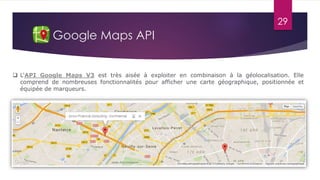 29
Google Maps API
 L'API Google Maps V3 est très aisée à exploiter en combinaison à la géolocalisation. Elle
comprend de nombreuses fonctionnalités pour afficher une carte géographique, positionnée et
équipée de marqueurs.
 