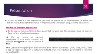  Grâce au HTML5, il est maintenant possible de permettre un déplacement de texte, de
fichier ou d'autres éléments depuis n'importe quelle application jusqu'à votre navigateur.
Rendre un élément déplaçable
32
Présentation
 En temps normal, un élément d'une page Web ne peut pas être déplacé. Vous ne pourrez
faire qu'une sélection du contenu.
 Afin de rendre un élément
déplaçable, il vous suffit d'utiliser son
attribut draggable et de le mettre à
true.
NB : L’attribut draggable peut avoir une des trois valeurs suivantes : (true, false, auto). Dans
le cas ou c’est auto (qui est la valeur par défaut), c’est le navigateur qui décidera si l’élément
est déplaçable.
 
