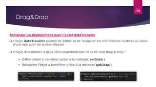 36
Drag&Drop
Initialiser un déplacement avec l'objet dataTransfer
 L’objet dataTransfer permet de définir et de récupérer les informations relatives au cours
d'une opération de glisser-déposer
 Défini l'objet à transférer grâce à la méthode setData()
 Récupérer l'objet à transférer grâce à la méthode getData()
 L'objet dataTransfer a deux rôles importants lors de la fin d'un drag & drop :
 