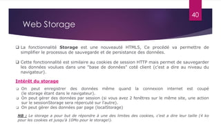  Cette fonctionnalité est similaire au cookies de session HTTP mais permet de sauvegarder
les données voulues dans une "base de données" coté client (c'est a dire au niveau du
navigateur).
 La fonctionnalité Storage est une nouveauté HTML5, Ce procédé va permettre de
simplifier le processus de sauvegarde et de persistance des données.
 On peut enregistrer des données même quand la connexion internet est coupé
(le storage étant dans le navigateur).
 On peut gérer des données par session (si vous avez 2 fenêtres sur le même site, une action
sur le sessionStorage sera répercuté sur l'autre).
 On peut gérer des données par page (localStorage)
Intérêt du storage
NB : Le storage a pour but de répondre à une des limites des cookies, c'est a dire leur taille (4 ko
pour les cookies et jusqu'à 10Mo pour le storage!).
40
Web Storage
 