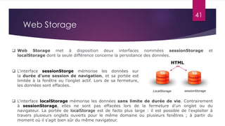 41
 L'interface sessionStorge mémorise les données sur
la durée d'une session de navigation, et sa portée est
limitée à la fenêtre ou l'onglet actif. Lors de sa fermeture,
les données sont effacées.
 L'interface localStorage mémorise les données sans limite de durée de vie. Contrairement
à sessionStorage, elles ne sont pas effacées lors de la fermeture d'un onglet ou du
navigateur. La portée de localStorage est de facto plus large : il est possible de l'exploiter à
travers plusieurs onglets ouverts pour le même domaine ou plusieurs fenêtres ; à partir du
moment où il s'agit bien sûr du même navigateur.
HTML
LocalStorage sessionStorage
 Web Storage met à disposition deux interfaces nommées sessionStorage et
localStorage dont la seule différence concerne la persistance des données.
Web Storage
 
