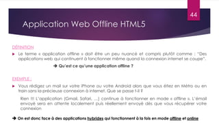 Application Web Offline HTML5
 Le terme « application offline » doit être un peu nuancé et compris plutôt comme : “Des
applications web qui continuent à fonctionner même quand la connexion internet se coupe”.
 Qu’est ce qu’une application offline ?
EXEMPLE :
 Vous rédigez un mail sur votre iPhone ou votre Android alors que vous étiez en Métro ou en
train sans la précieuse connexion à internet. Que se passe t-il ?
Rien !!! L’application (Gmail, Safari, …) continue à fonctionner en mode « offline ». L’émail
envoyé sera en attente localement puis réellement envoyé dès que vous récupérer votre
connexion
 On est donc face à des applications hybrides qui fonctionnent à la fois en mode offline et online
DÉFINITION
44
 