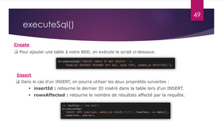 49
executeSql()
Create
Insert
 rowsAffected : retourne le nombre de résultats affecté par la requête.
 Dans le cas d’un INSERT, on pourra utiliser les deux propriétés suivantes :
 insertId : retourne le dernier ID inséré dans la table lors d'un INSERT.
 Pour ajouter une table à notre BDD, on exécute le script ci-dessous:
 