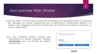 5
Mon premier Web Worker
 Une fois créé, un worker peut envoyer des messages à son processus parent en envoyant
des messages qui seront réceptionnés par un gestionnaire d'événement spécifié à la
création. Ces messages doivent être formés par des chaines de caractères classiques ou
via des objets JSON.
 Si vous souhaitez pouvoir recevoir des
informations du worker, instancier l'attribut
onmessage avec une fonction de gestion
d'événement.
DEMO
 