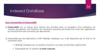 54
Indexed DataBase
 IndexedDB est un moyen pour stocker des données dans le navigateur d'un utilisateur, de
manière persistante. Ses fonctions de recherche avancées permettent de créer des applications
qui fonctionnent tant connecté que déconnecté.
Vue d’ensemble d’IndexedDB
 IndexedDB est une alternative à l'API WebSQL Database, qui a été dépréciée par le W3C le 18
novembre 2010.
 WebSQL Database est un système d'accès à une base de données relationnelle
 IndexedDB est un système à table indexée.
 