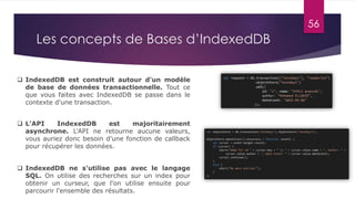 56
Les concepts de Bases d’IndexedDB
 IndexedDB ne s'utilise pas avec le langage
SQL. On utilise des recherches sur un index pour
obtenir un curseur, que l'on utilise ensuite pour
parcourir l'ensemble des résultats.
 IndexedDB est construit autour d'un modèle
de base de données transactionnelle. Tout ce
que vous faites avec IndexedDB se passe dans le
contexte d'une transaction.
 L'API IndexedDB est majoritairement
asynchrone. L'API ne retourne aucune valeurs,
vous auriez donc besoin d’une fonction de callback
pour récupérer les données.
 