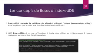 57
Les concepts de Bases d’IndexedDB
 IndexedDB respecte la politique de sécurité utilisant l'origne (same-origin policy):
vous ne pouvez pas accéder aux données de domaines différents.
 L’API IndexedDB est en cours d’évolution, il faudra donc utiliser les préfixes propre à chaque
navigateur au moment de l’implémentation.
 
