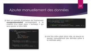 59
Ajouter manuellement des données
 Voici un exemple d’utilisation de l’événement
onupgradeneeded correspondant à la
création d’un objet store « techdays » qui
sera ajouter à notre BDD
 Une fois notre objet store crée, on pourra lui
ajouter manuellement des données grâce à
la méthode add().
 