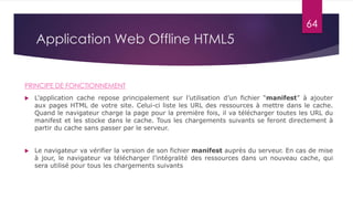 Application Web Offline HTML5
PRINCIPE DE FONCTIONNEMENT
 L’application cache repose principalement sur l’utilisation d’un fichier “manifest” à ajouter
aux pages HTML de votre site. Celui-ci liste les URL des ressources à mettre dans le cache.
Quand le navigateur charge la page pour la première fois, il va télécharger toutes les URL du
manifest et les stocke dans le cache. Tous les chargements suivants se feront directement à
partir du cache sans passer par le serveur.
 Le navigateur va vérifier la version de son fichier manifest auprès du serveur. En cas de mise
à jour, le navigateur va télécharger l’intégralité des ressources dans un nouveau cache, qui
sera utilisé pour tous les chargements suivants
64
 