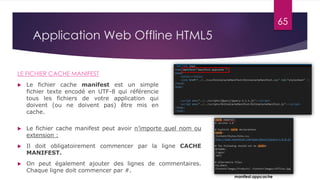Application Web Offline HTML5
LE FICHIER CACHE MANIFEST
 Le fichier cache manifest est un simple
fichier texte encodé en UTF-8 qui référencie
tous les fichiers de votre application qui
doivent (ou ne doivent pas) être mis en
cache.
 Le fichier cache manifest peut avoir n’importe quel nom ou
extension :
 Il doit obligatoirement commencer par la ligne CACHE
MANIFEST.
 On peut également ajouter des lignes de commentaires.
Chaque ligne doit commencer par #.
manifest.appcache
65
 