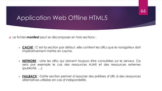 Application Web Offline HTML5
 Le fichier manifest peut se décomposer en trois sections :
 CACHE : C’est la section par défaut, elle contient les URLs que le navigateur doit
impérativement mettre en cache.
 NETWORK : Liste les URLs qui doivent toujours être consultées sur le serveur. Ce
sera par exemple le cas des ressources AJAX et des ressources externes
(publicité, …).
 FALLBACK : Cette section permet d’associer des préfixes d’URL à des ressources
alternatives utilisées en cas d’indisponibilité.
66
 