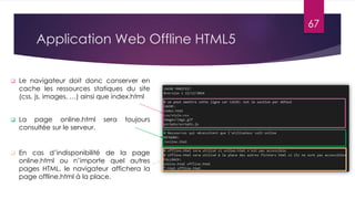 Application Web Offline HTML5
 Le navigateur doit donc conserver en
cache les ressources statiques du site
(css, js, images, …) ainsi que index.html
 La page online.html sera toujours
consultée sur le serveur.
 En cas d’indisponibilité de la page
online.html ou n’importe quel autres
pages HTML, le navigateur affichera la
page offline.html à la place.
67
 