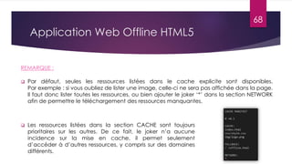 Application Web Offline HTML5
 Par défaut, seules les ressources listées dans le cache explicite sont disponibles.
Par exemple : si vous oubliez de lister une image, celle-ci ne sera pas affichée dans la page.
Il faut donc lister toutes les ressources, ou bien ajouter le joker ‘*’ dans la section NETWORK
afin de permettre le téléchargement des ressources manquantes.
REMARQUE :
 Les ressources listées dans la section CACHE sont toujours
prioritaires sur les autres. De ce fait, le joker n’a aucune
incidence sur la mise en cache, il permet seulement
d’accéder à d’autres ressources, y compris sur des domaines
différents.
68
 