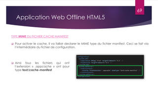 Application Web Offline HTML5
 Pour activer le cache, il va falloir declarer le MIME type du fichier manifest. Ceci se fait via
l’intermédiaire du fichier de configuration.
TYPE MIME DU FICHIER CACHE MANIFEST
 Ainsi tous les fichiers qui ont
l’extension « .appcache » ont pour
type text/cache-manifest
69
 