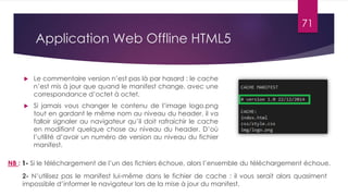 Application Web Offline HTML5
 Le commentaire version n’est pas là par hasard : le cache
n’est mis à jour que quand le manifest change, avec une
correspondance d’octet à octet.
 Si jamais vous changer le contenu de l’image logo.png
tout en gardant le même nom au niveau du header, il va
falloir signaler au navigateur qu’il doit rafraichir le cache
en modifiant quelque chose au niveau du header. D’où
l’utilité d’avoir un numéro de version au niveau du fichier
manifest.
NB : 1- Si le téléchargement de l’un des fichiers échoue, alors l’ensemble du téléchargement échoue.
2- N’utilisez pas le manifest lui-même dans le fichier de cache : il vous serait alors quasiment
impossible d’informer le navigateur lors de la mise à jour du manifest.
71
 