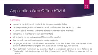 Application Web Offline HTML5
 Le cache ne doit jamais contenir de données confidentielles.
 Les pages de login et tous services de sécurité doivent être exclus du cache
 N’utilisez pas le manifest lui-même dans le fichier de cache manifest.
 Versionnez le manifest avec un commentaire
 Minimisez le nombre de pages référençant le manifest
 Stockez uniquement les ressources statiques du site.
 Les pages implicites qui déclarent le manifest sans être listées dans ce dernier y sont
ajoutées et seront téléchargées elles aussi lors de la mise à jour du cache.
 Pour optimiser l’utilisation du cache, il faut le considérer comme la vue statique de
l’application qui évoluera au gré des changements de l’interface et non au gré du
contenu.
A SAVOIR :
72
 