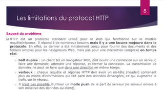 8
Les limitations du protocol HTTP
Exposé du problème
 HTTP est un protocole standard utilisé pour le Web qui fonctionne sur le modèle
requête/réponse. Il répond à de nombreux besoins mais il y a une lacune majeure dans le
protocole. En effet, ce dernier a été initialement conçu pour fournir des documents et des
fichiers simples pour les navigateurs Web, mais pas pour une interaction complexe en temps
réel.
o half duplex : un client tel un navigateur Web, doit ouvrir une connexion sur un serveur,
faire une demande, attendre une réponse, et fermer la connexion. La transmission de
données ne peut se faire que dans une direction en même temps.
o verbeux : chaque requête et réponse HTTP doit avoir un en-tête (header) contenant
plus au moins d'informations qui fait parti des données échangées, ce qui augmente le
trafic sur le réseau.
o Il n'est pas possible d'utiliser un mode push de la part du serveur (le serveur envoie à
son initiative des données au client).
 
