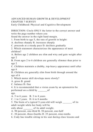 ADVANCED HUMAN GROWTH & DEVELOPMENT
CHAPTER 7 SURVEY
Early Childhood: Physical and Cognitive Development
DIRECTION: Circle ONLY the letter to the correct answer and
write the page number where you
found the answer in the right hand margin.
1. From birth to age 5, the rate of growth in height:
A. declines sharply B. increases sharply
C. proceeds at a steady pace D. declines gradually
2. Which statement characterizes the appearance of most
children?
A. Before age 2 children are slim and wiry and gain weight after
age 2
B. From ages 2 to 6 children are generally slimmer than prior to
age 2
C. Children maintain a chubby, top-heavy appearance until after
age 6
D. Children are generally slim from birth through around the
age of 6
3. Which motor skill develops more slowly?
A. gross B. grand
C. balance D. fine
4. It is recommended that a vision exam by an optometrist be
performed on a child by _______of
age.
A. 5 to 6 years B. 3 to 4 years
C. 1 to 2 years D. 6 to 8 months
5. The brain of a typical 5-year-old will weigh _______ of its
adult weight while her body will be
only about _______ of its adult weight.
A. 90 percent, one-third B. 50 percent, one-half
C. 30 percent, three-fourths D. 25 percent, nine-tenths
6. Cody has trouble sitting in his seat during class lessons and
 