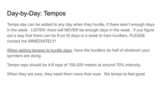 Day-by-Day: Tempos
Tempo day can be added to any day when they hurdle, if there aren’t enough days
in the week. LISTEN: there will NEVER be enough days in the week. If you figure
out a way that there can be 8 (or 9) days in a week to train hurdlers, PLEASE
contact me IMMEDIATELY!
When adding tempos to hurdle days, have the hurdlers do half of whatever your
sprinters are doing.
Tempo reps should be 4-8 reps of 150-200 meters at around 70% intensity.
When they are sore, they need them more than ever. We tempo to feel good.
 