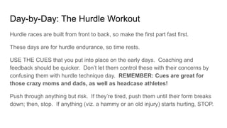 Day-by-Day: The Hurdle Workout
Hurdle races are built from front to back, so make the first part fast first.
These days are for hurdle endurance, so time rests.
USE THE CUES that you put into place on the early days. Coaching and
feedback should be quicker. Don’t let them control these with their concerns by
confusing them with hurdle technique day. REMEMBER: Cues are great for
those crazy moms and dads, as well as headcase athletes!
Push through anything but risk. If they’re tired, push them until their form breaks
down; then, stop. If anything (viz. a hammy or an old injury) starts hurting, STOP.
 