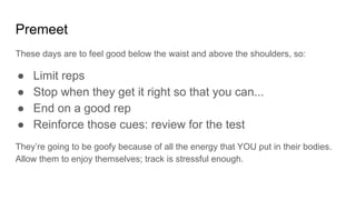 Premeet
These days are to feel good below the waist and above the shoulders, so:
● Limit reps
● Stop when they get it right so that you can...
● End on a good rep
● Reinforce those cues: review for the test
They’re going to be goofy because of all the energy that YOU put in their bodies.
Allow them to enjoy themselves; track is stressful enough.
 
