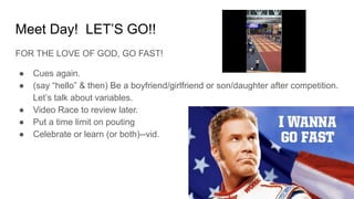 Meet Day! LET’S GO!!
FOR THE LOVE OF GOD, GO FAST!
● Cues again.
● (say “hello” & then) Be a boyfriend/girlfriend or son/daughter after competition.
Let’s talk about variables.
● Video Race to review later.
● Put a time limit on pouting
● Celebrate or learn (or both)--vid.
 