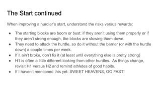 When improving a hurdler’s start, understand the risks versus rewards:
● The starting blocks are boom or bust: if they aren’t using them properly or if
they aren’t strong enough, the blocks are slowing them down.
● They need to attack the hurdle, so do it without the barrier (or with the hurdle
down) a couple times per week.
● If it ain’t broke, don’t fix it (at least until everything else is pretty strong)
● H1 is often a little different looking from other hurdles. As things change,
revisit H1 versus H2 and remind athletes of good habits.
● If I haven’t mentioned this yet: SWEET HEAVENS, GO FAST!
The Start continued
 