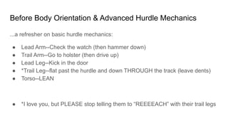 Before Body Orientation & Advanced Hurdle Mechanics
...a refresher on basic hurdle mechanics:
● Lead Arm--Check the watch (then hammer down)
● Trail Arm--Go to holster (then drive up)
● Lead Leg--Kick in the door
● *Trail Leg--flat past the hurdle and down THROUGH the track (leave dents)
● Torso--LEAN
● *I love you, but PLEASE stop telling them to “REEEEACH” with their trail legs
 