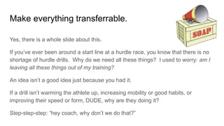 Make everything transferrable.
Yes, there is a whole slide about this.
If you’ve ever been around a start line at a hurdle race, you know that there is no
shortage of hurdle drills. Why do we need all these things? I used to worry: am I
leaving all these things out of my training?
An idea isn’t a good idea just because you had it.
If a drill isn’t warming the athlete up, increasing mobility or good habits, or
improving their speed or form, DUDE, why are they doing it?
Step-step-step: “hey coach, why don’t we do that?”
 