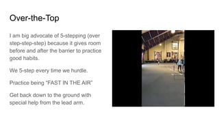 I am big advocate of 5-stepping (over
step-step-step) because it gives room
before and after the barrier to practice
good habits.
We 5-step every time we hurdle.
Practice being “FAST IN THE AIR”
Get back down to the ground with
special help from the lead arm.
Over-the-Top
 