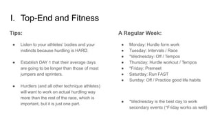 I. Top-End and Fitness
A Regular Week:
● Monday: Hurdle form work
● Tuesday: Intervals / Race
● *Wednesday: Off / Tempos
● Thursday: Hurdle workout / Tempos
● *Friday: Premeet
● Saturday: Run FAST
● Sunday: Off / Practice good life habits
● *Wednesday is the best day to work
secondary events (*Friday works as well)
Tips:
● Listen to your athletes’ bodies and your
instincts because hurdling is HARD.
● Establish DAY 1 that their average days
are going to be longer than those of most
jumpers and sprinters.
● Hurdlers (and all other technique athletes)
will want to work on actual hurdling way
more than the rest of the race, which is
important, but it is just one part.
 