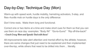 Day-by-Day: Technique Day (Mon)
Warm-up with speed work, hurdle mobility, hamstring activators, 5-step, and
flies--hurdle mob on hurdle days is the only difference
Don’t time rests. Make them long and functional.
Correct one or two items at a time and make short cues for them so that you can
use them on race day: examples: “Body IN!” “Go-to-Guns!” “Rip off-the-back!”
--Coach Crazy Mom and Lunatic Dad with these!
All improvements take alert attention and mental effort by the athlete; however,
there are some changes that just need to be explained and then implemented
over-the-top, while others that need to be drilled into them… literally.
 