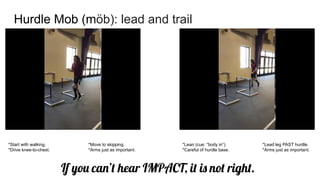 Hurdle Mob (möb): lead and trail
If you can’t hear IMPACT, it is not right.
*Start with walking. *Move to skipping.
*Drive knee-to-chest. *Arms just as important.
*Lean (cue: “body in”). *Lead leg PAST hurdle.
*Careful of hurdle base. *Arms just as important.
 