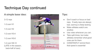 Technique Day continued
A simple base idea:
3-12 reps
1-3 over H1
1-3 over H2
1-2 over H3-4
1-2 over H5-8
1-2 over H8-12
(LATE in the season,
back-half of race)
Tips:
● Don’t coach or focus on bad
reps. If early reps are always
bad, warmup is likely lacking.
● Make athletes watch one
another.
● Use video whenever you can.
● Take split times, but make
athletes remember what good
ones are for them
● CONSTANTLY remind them
that speed is essential
 