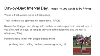 Day-by-Day: Interval Day… when no one wants to be friends
You’re a track coach, so be a track coach.
Treat hurdlers like sprinters on these days. RACE.
Remember that you can always add hurdles to various places in interval reps, if
you are short on days, as long as they are at the beginning and the rest is
adequately long.
Hurdlers need to run with people beside them:
pushing them, rattling hurdles, simulating racing, etc.
 