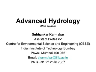 Advanced Hydrology
(Web course)
Subhankar Karmakar
Assistant Professor
Centre for Environmental Science and Engineering (CESE)
Indian Institute of Technology Bombay
Powai, Mumbai 400 076
Email: skarmakar@iitb.ac.in
Ph. # +91 22 2576 7857
 