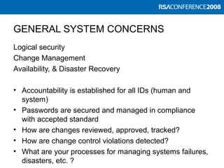 GENERAL SYSTEM CONCERNS
Logical security
Change Management
Availability, & Disaster Recovery
• Accountability is established for all IDs (human and
system)
• Passwords are secured and managed in compliance
with accepted standard
• How are changes reviewed, approved, tracked?
• How are change control violations detected?
• What are your processes for managing systems failures,
disasters, etc. ?
 