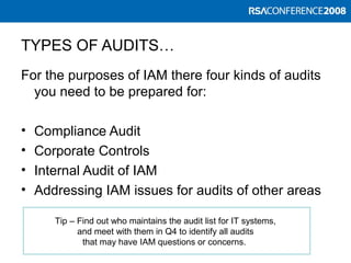TYPES OF AUDITS…
For the purposes of IAM there four kinds of audits
you need to be prepared for:
• Compliance Audit
• Corporate Controls
• Internal Audit of IAM
• Addressing IAM issues for audits of other areas
Tip – Find out who maintains the audit list for IT systems,
and meet with them in Q4 to identify all audits
that may have IAM questions or concerns.
 