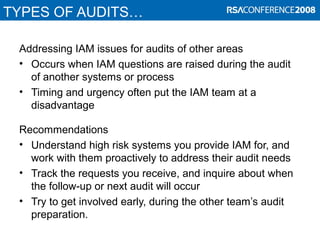TYPES OF AUDITS…
Addressing IAM issues for audits of other areas
• Occurs when IAM questions are raised during the audit
of another systems or process
• Timing and urgency often put the IAM team at a
disadvantage
Recommendations
• Understand high risk systems you provide IAM for, and
work with them proactively to address their audit needs
• Track the requests you receive, and inquire about when
the follow-up or next audit will occur
• Try to get involved early, during the other team’s audit
preparation.
 
