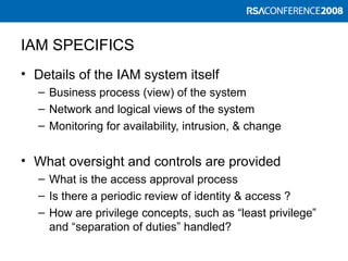 IAM SPECIFICS
• Details of the IAM system itself
– Business process (view) of the system
– Network and logical views of the system
– Monitoring for availability, intrusion, & change
• What oversight and controls are provided
– What is the access approval process
– Is there a periodic review of identity & access ?
– How are privilege concepts, such as “least privilege”
and “separation of duties” handled?
 