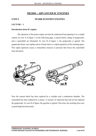 ME 2041 - ADVANCED I.C. ENGINES
COMPILED BY: N.JAIGURU, AP/MECH
FATIMA MICHAEL COLLEGE OF ENGINEERING AND TECHNOLOGY, MADURAI. 1 out of 99
ME2041 - ADVANCED IC ENGINES
UNIT-I SPARK IGNITION ENGINES
LECTURE – 1
Introduction about IC engines
The operation of the piston engine can best be understood bycomparing it to a simple
cannon. In view A of figure 1 on the following page, a cannon barrel, charge of gunpowder,
and a cannonball are illustrated. In view B of figure 1, the gunpowder is ignited. The
gunpowder burns very rapidly and as it burns there is a rapid expansion of the resulting gases.
This rapid expansion causes a tremendous increase in pressure that forces the cannonball
from the barrel.
Now the cannon barrel has been replaced by a cylinder and a combustion chamber. The
cannonball has been replaced by a piston. A mixture of vaporized fuel and air has replaced
the gunpowder. In view B of figure, the gasoline is ignited. This time, the resulting force acts
to push thepiston downward.
 