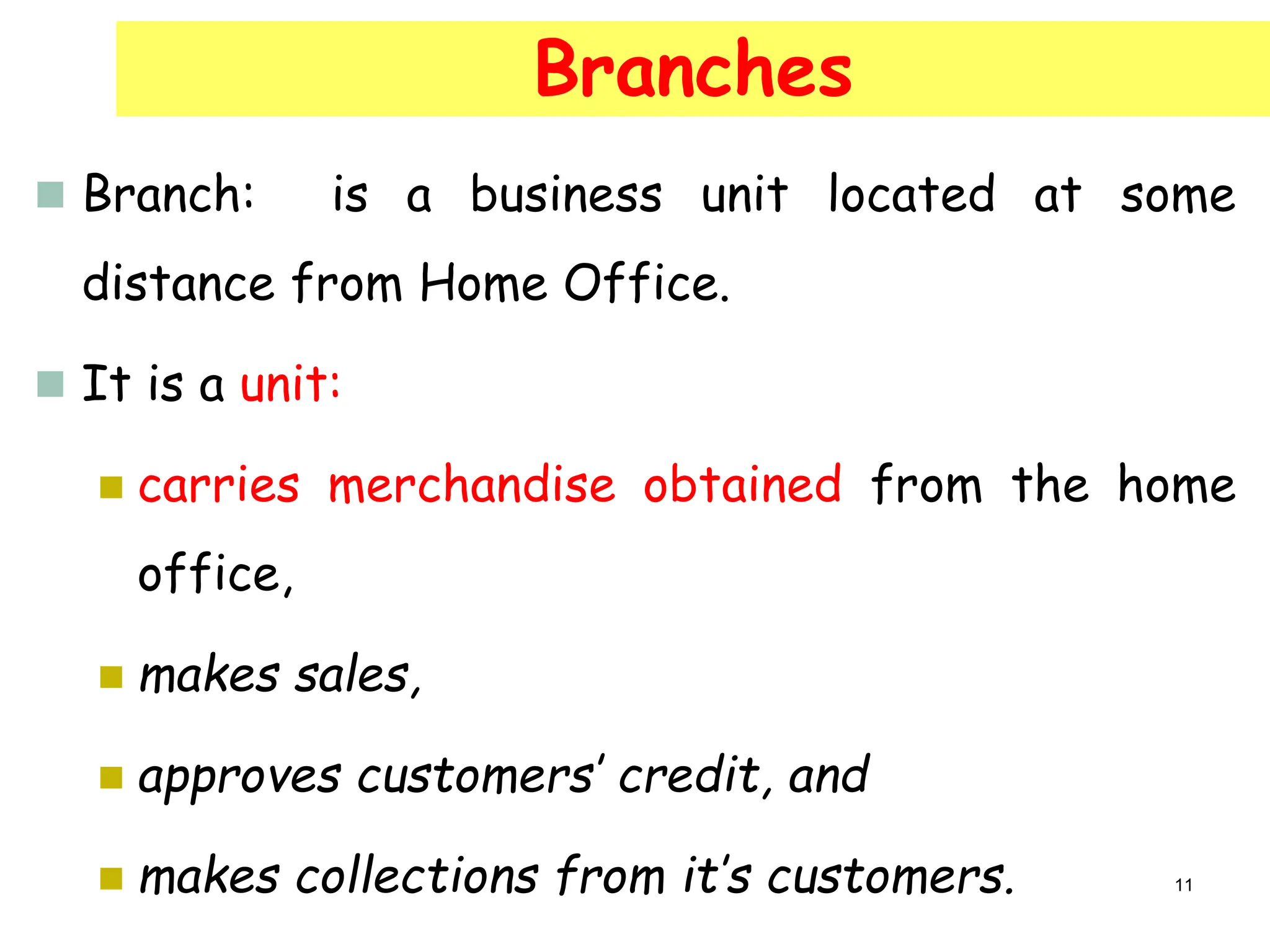  Branch: is a business unit located at some
distance from Home Office.
 It is a unit:
 carries merchandise obtained from the home
office,
 makes sales,
 approves customers’ credit, and
 makes collections from it’s customers.
Branches
11
 