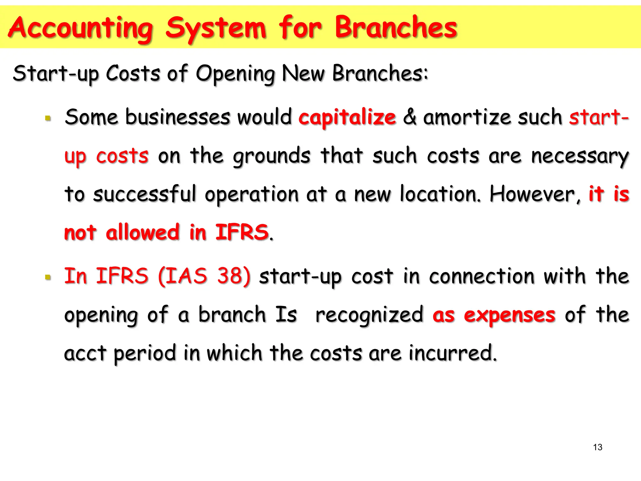 Accounting System for Branches
Start-up Costs of Opening New Branches:
 Some businesses would capitalize & amortize such start-
up costs on the grounds that such costs are necessary
to successful operation at a new location. However, it is
not allowed in IFRS.
 In IFRS (IAS 38) start-up cost in connection with the
opening of a branch Is recognized as expenses of the
acct period in which the costs are incurred.
13
 
