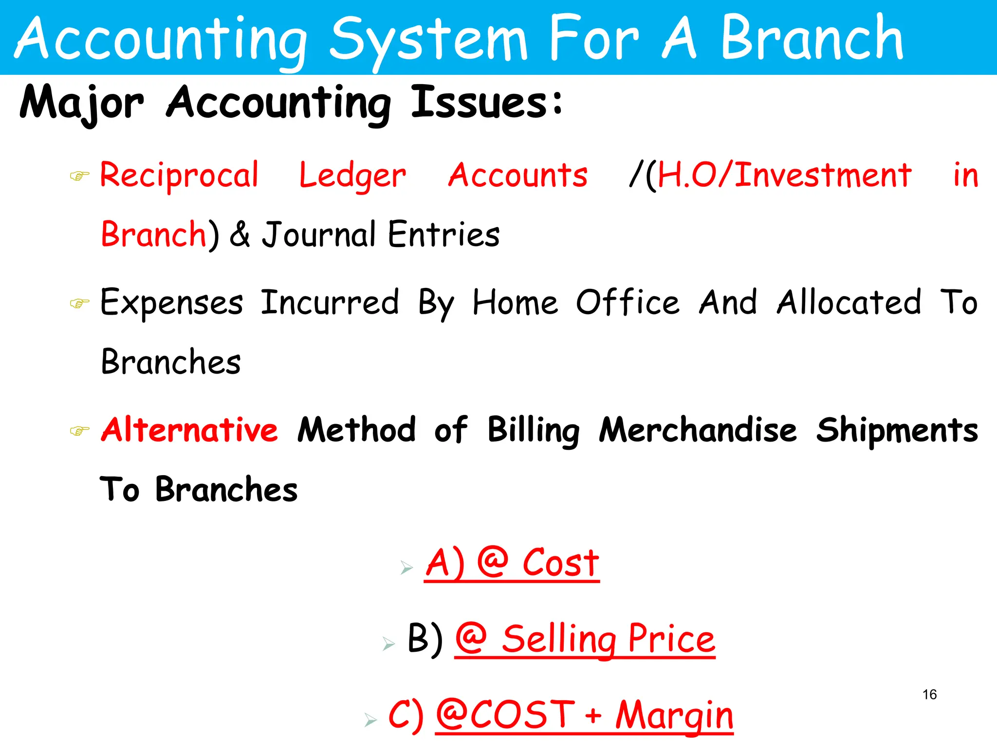 Accounting System For A Branch
Major Accounting Issues:
 Reciprocal Ledger Accounts /(H.O/Investment in
Branch) & Journal Entries
 Expenses Incurred By Home Office And Allocated To
Branches
 Alternative Method of Billing Merchandise Shipments
To Branches
 A) @ Cost
 B) @ Selling Price
 C) @COST + Margin
16
 