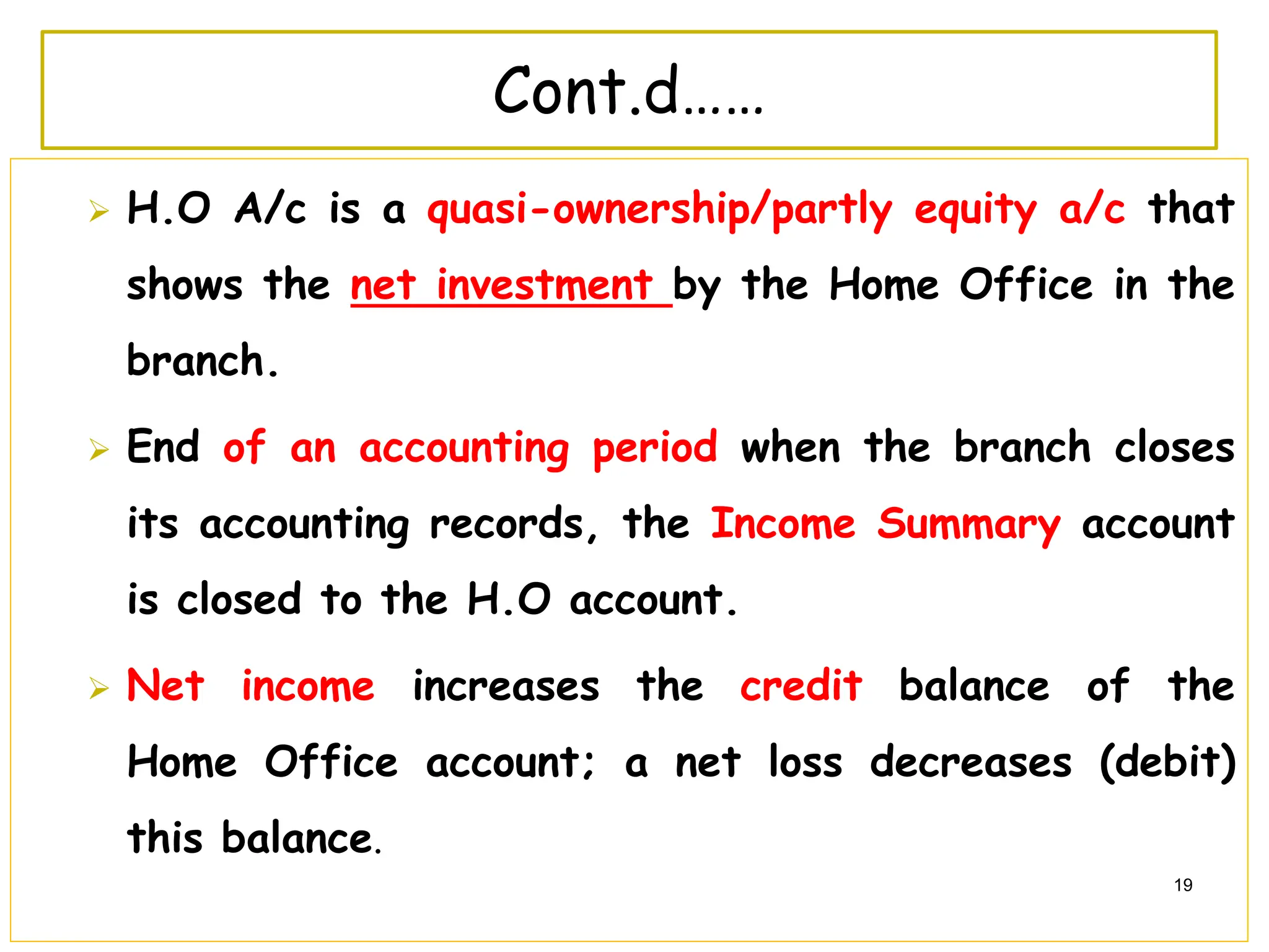 H.O A/c is a quasi-ownership/partly equity a/c that
shows the net investment by the Home Office in the
branch.
 End of an accounting period when the branch closes
its accounting records, the Income Summary account
is closed to the H.O account.
 Net income increases the credit balance of the
Home Office account; a net loss decreases (debit)
this balance.
19
Cont.d……
 